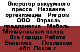 Оператор вакуумного пресса › Название организации ­ Ригдом, ООО › Отрасль предприятия ­ Мебель › Минимальный оклад ­ 1 - Все города Работа » Вакансии   . Псковская обл.,Псков г.